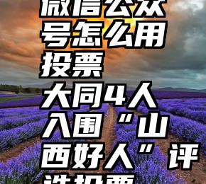 微信公众号怎么用投票   大同4人入围“山西好人”评选投票