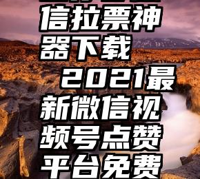 圆你梦微信拉票神器下载   2021最新微信视频号点赞平台免费刷赞入口