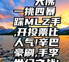 声誉好的专业投票   大佛一挑四暴踩MLZ手,开投票比人气!辛巴豪刷,手李世纪之战!成年撕托米,没退股!