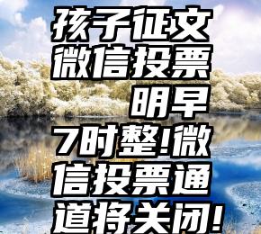 孩子征文微信投票   明早7时整!微信投票通道将关闭!