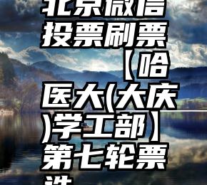 北京微信投票刷票   【哈医大(大庆)学工部】第七轮票选