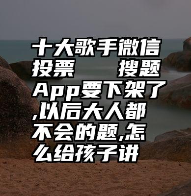 十大歌手微信投票   搜题App要下架了,以后大人都不会的题,怎么给孩子讲