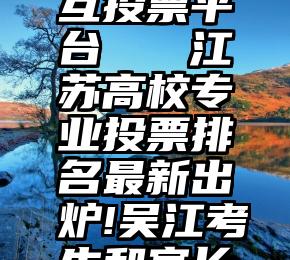 渔夫微信互投票平台   江苏高校专业投票排名最新出炉!吴江考生和家长速看!