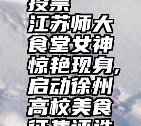 微信免费投票   江苏师大食堂女神惊艳现身,启动徐州高校美食征集评选活动!