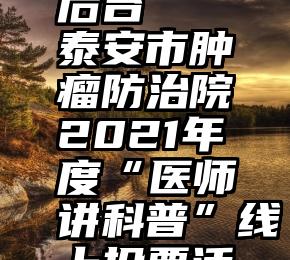 微信投票后台   泰安市肿瘤防治院2021年度“医师讲科普”线上投票活动开启