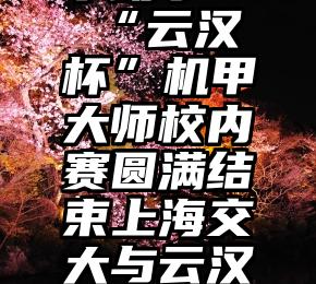 微信拉票小助手   “云汉杯”机甲大师校内赛圆满结束上海交大与云汉芯城深化合作