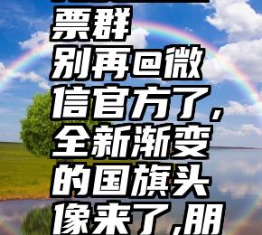 河南微信免费互投票群   别再@微信官方了,全新渐变的国旗头像来了,朋友圈都在刷