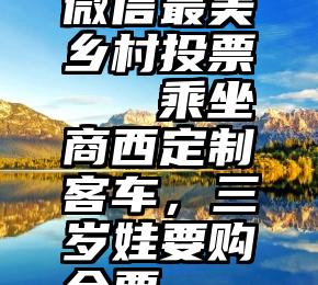 微信最美乡村投票   乘坐商西定制客车，三岁娃要购全票